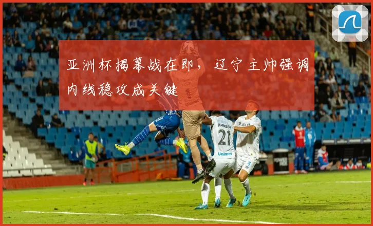 亚洲杯揭幕战在即，辽宁主帅强调内线稳攻成关键 - 2026世界杯推荐