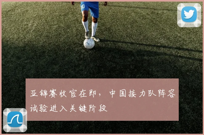 亚锦赛收官在即，中国接力队阵容试验进入关键阶段 - 2026世界杯推荐