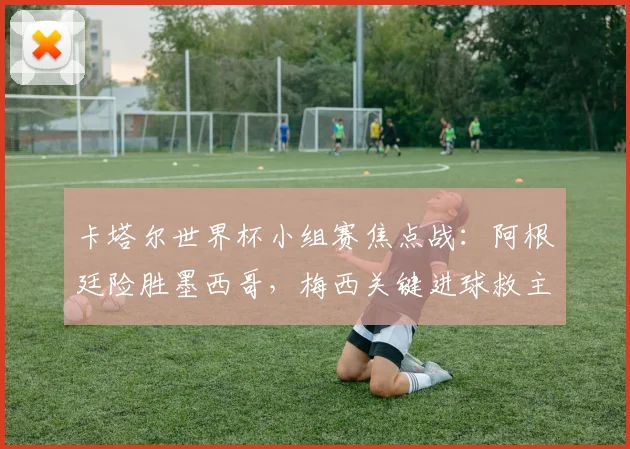 卡塔尔世界杯小组赛焦点战：阿根廷险胜墨西哥，梅西关键进球救主