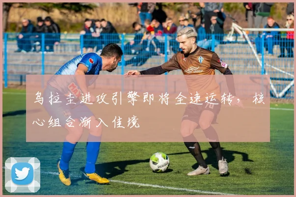 乌拉圭进攻引擎即将全速运转，核心组合渐入佳境