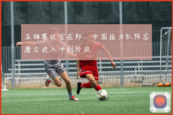 亚锦赛收官在即，中国接力队阵容磨合进入冲刺阶段 - 2026世界杯推荐