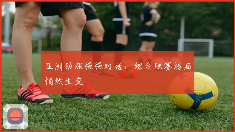 亚洲劲旅强强对话，综合联赛格局悄然生变 - 2026世界杯推荐