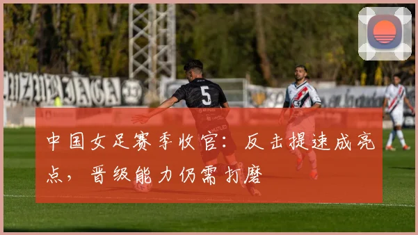 中国女足赛季收官：反击提速成亮点，晋级能力仍需打磨 - 2026世界杯推荐