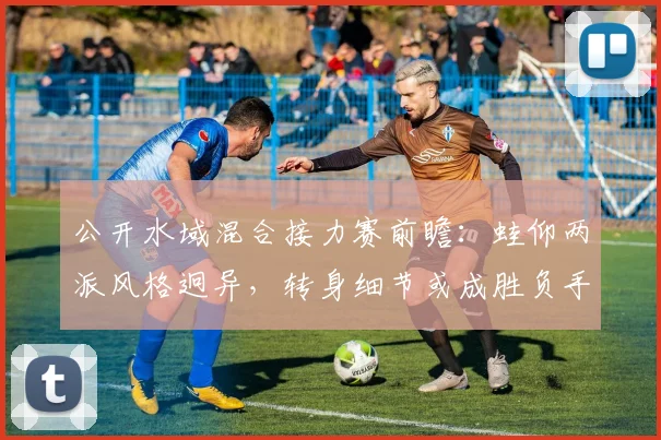 公开水域混合接力赛前瞻：蛙仰两派风格迥异，转身细节或成胜负手 - 2026世界杯资讯