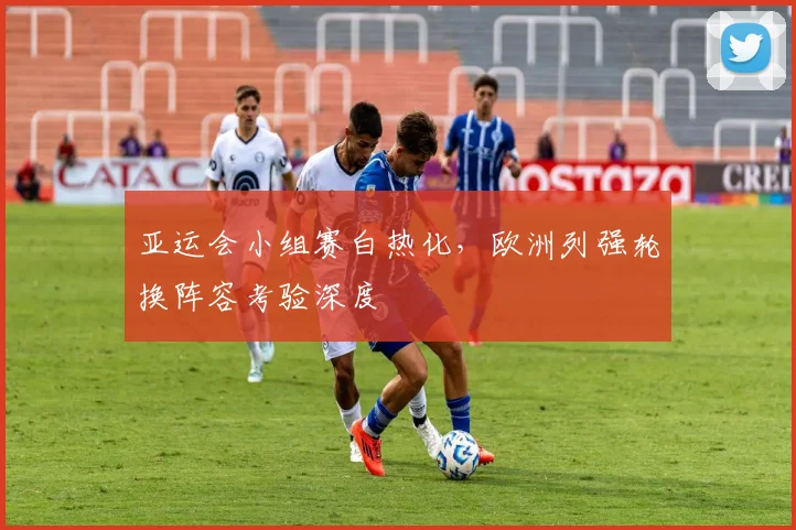 亚运会小组赛白热化，欧洲列强轮换阵容考验深度 - 2026世界杯推荐