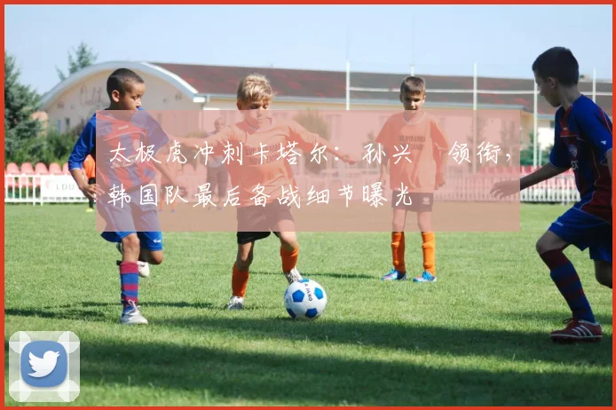 太极虎冲刺卡塔尔：孙兴慜领衔，韩国队最后备战细节曝光