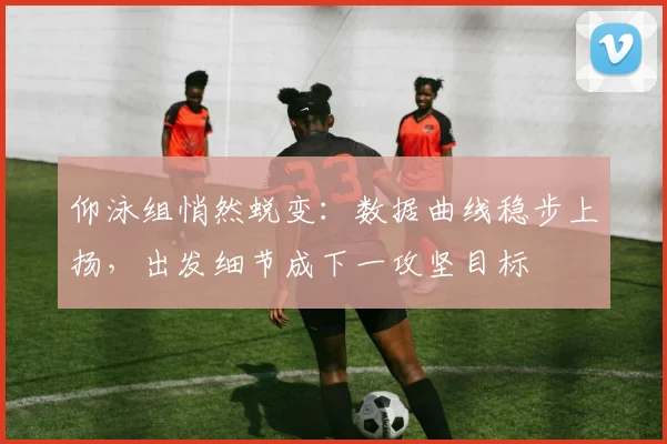 仰泳组悄然蜕变:数据曲线稳步上扬,出发细节成下一攻坚目标 - 2026世界杯推荐