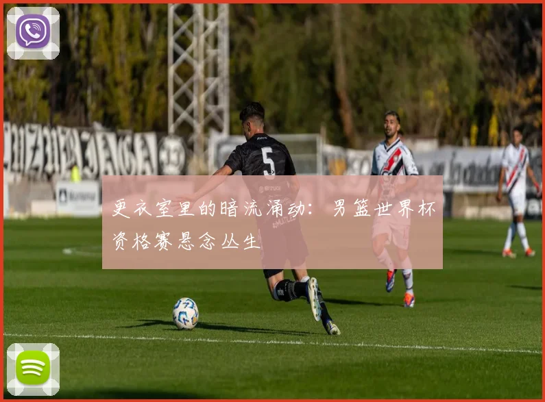 更衣室里的暗流涌动:男篮世界杯资格赛悬念丛生 - 2026世界杯推荐