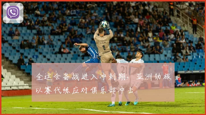 全运会备战进入冲刺期，亚洲劲旅以赛代练应对俱乐部冲击 - 2026世界杯推荐