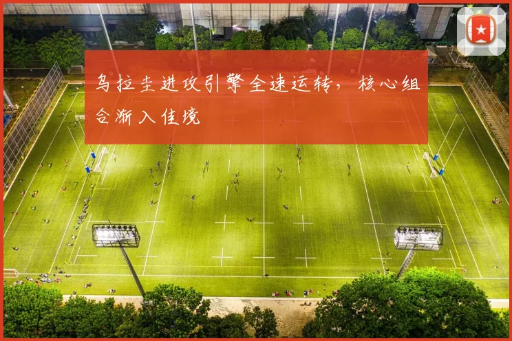 乌拉圭进攻引擎全速运转，核心组合渐入佳境