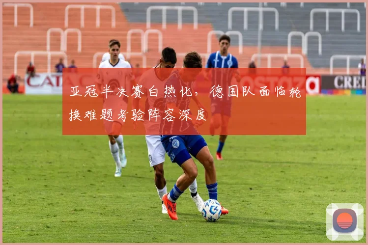 亚冠半决赛白热化,德国队面临轮换难题考验阵容深度 - 2026世界杯推荐