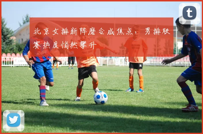 北京女排新阵磨合成焦点，男排联赛热度悄然攀升 - 2026世界杯推荐