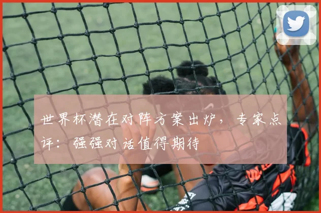 世界杯潜在对阵方案出炉，专家点评：强强对话值得期待