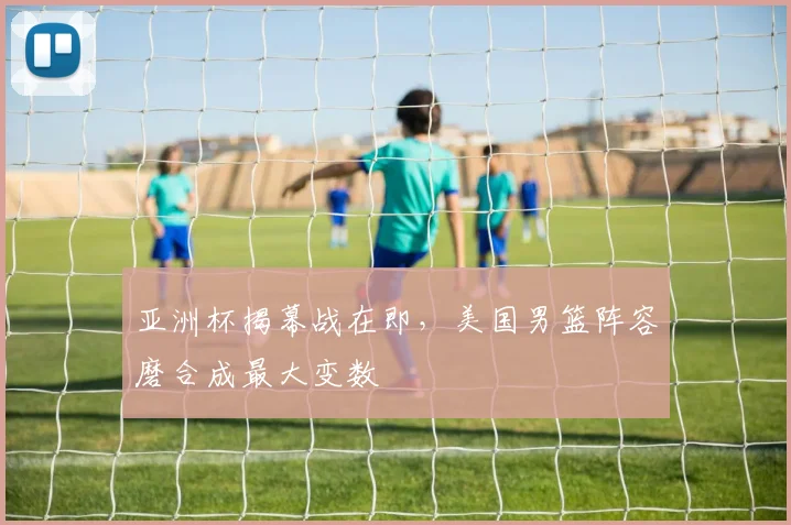 亚洲杯揭幕战在即，美国男篮阵容磨合成最大变数 - 2026世界杯推荐