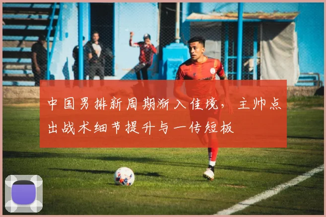 中国男排新周期渐入佳境,主帅点出战术细节提升与一传短板 - 2026世界杯推荐