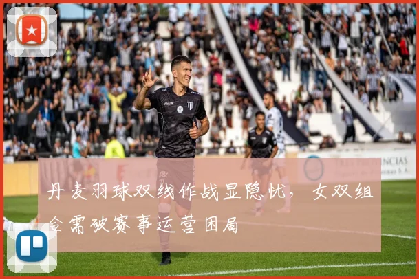 丹麦羽球双线作战显隐忧,女双组合需破赛事运营困局 - 2026世界杯推荐