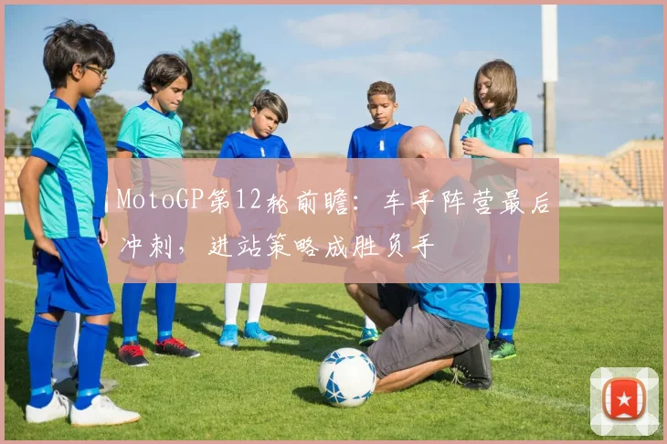 MotoGP第12轮前瞻：车手阵营最后冲刺，进站策略成胜负手 - 2026世界杯推荐