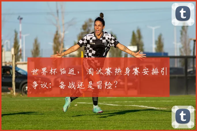 世界杯临近，淘汰赛热身赛安排引争议：备战还是冒险？