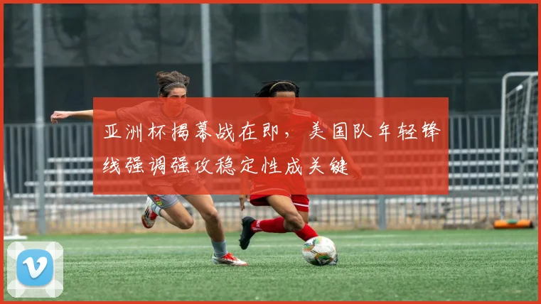 亚洲杯揭幕战在即，美国队年轻锋线强调强攻稳定性成关键 - 2026世界杯推荐