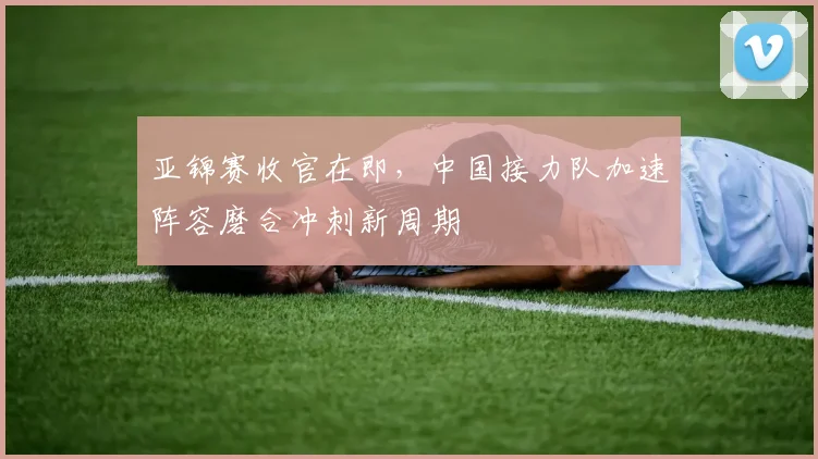 亚锦赛收官在即,中国接力队加速阵容磨合冲刺新周期 - 2026世界杯推荐