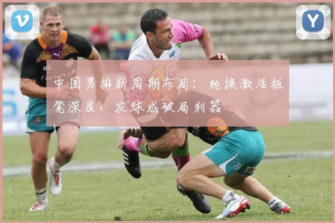 中国男排新周期布局:轮换激活板凳深度,发球成破局利器 - 2026世界杯推荐
