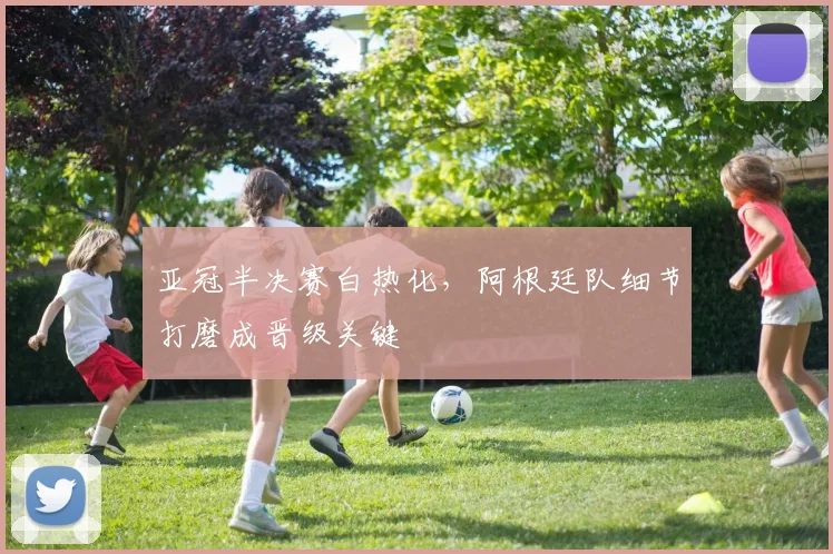 亚冠半决赛白热化，阿根廷队细节打磨成晋级关键 - 2026世界杯推荐